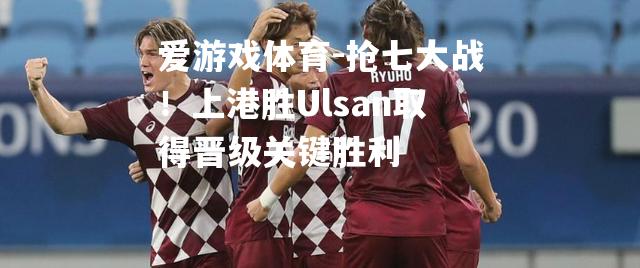 爱游戏体育-抢七大战！上港胜Ulsan取得晋级关键胜利