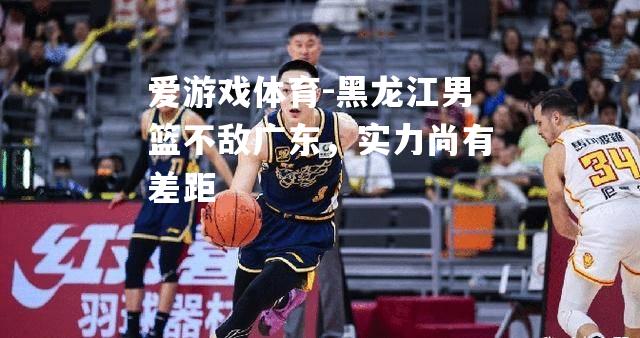 爱游戏体育-黑龙江男篮不敌广东，实力尚有差距